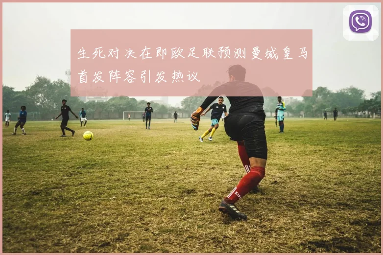 生死对决在即欧足联预测曼城皇马首发阵容引发热议