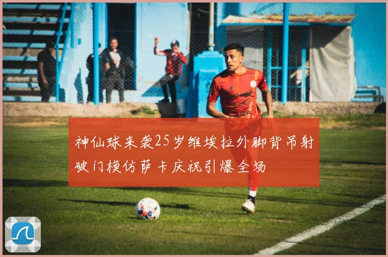 神仙球来袭25岁维埃拉外脚背吊射破门模仿萨卡庆祝引爆全场