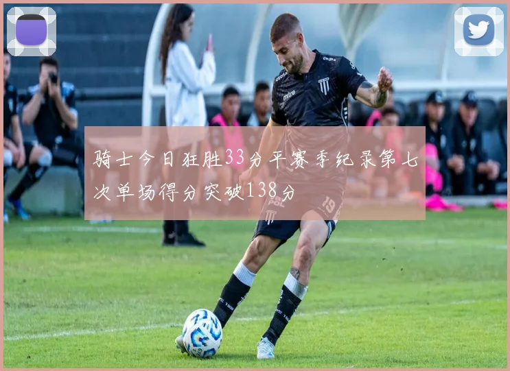 骑士今日狂胜33分平赛季纪录第七次单场得分突破138分