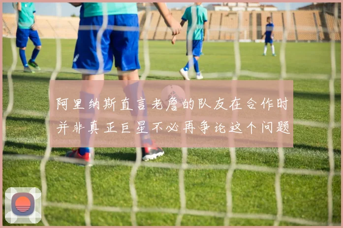 阿里纳斯直言老詹的队友在合作时并非真正巨星不必再争论这个问题