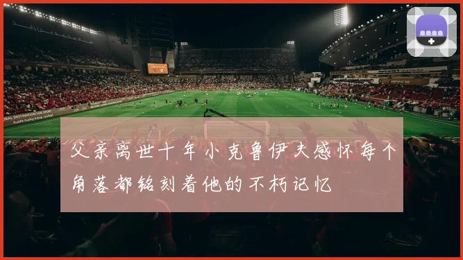 父亲离世十年小克鲁伊夫感怀每个角落都铭刻着他的不朽记忆