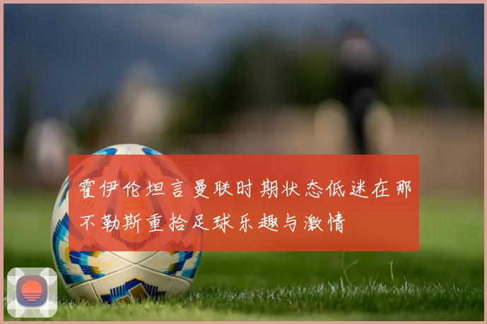 霍伊伦坦言曼联时期状态低迷在那不勒斯重拾足球乐趣与激情