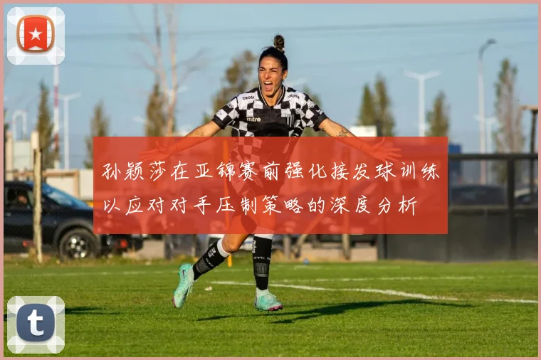 孙颖莎在亚锦赛前强化接发球训练以应对对手压制策略的深度分析