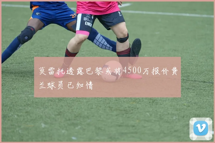 莫雷托透露巴黎或将4500万报价费兰球员已知情