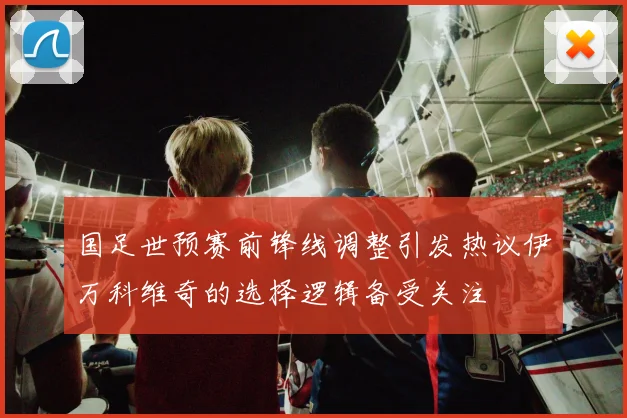国足世预赛前锋线调整引发热议伊万科维奇的选择逻辑备受关注
