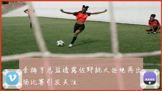 奈梅亨总监透露佐野航大拒绝再出场比赛引发关注