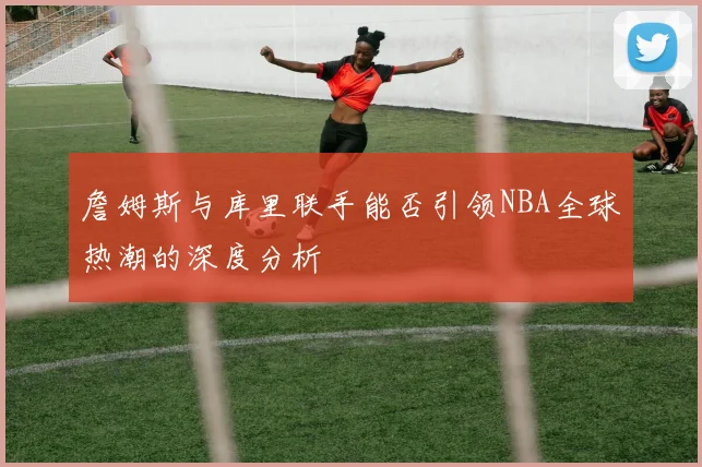 詹姆斯与库里联手能否引领NBA全球热潮的深度分析