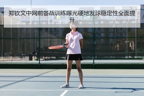 郑钦文中网前备战训练曝光硬地发球稳定性全面提升